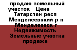 продаю земельный участок › Цена ­ 550 - Татарстан респ., Менделеевский р-н, Менделеевск г. Недвижимость » Земельные участки продажа   